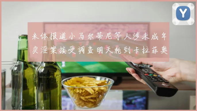 米体报道小马尔蒂尼等人涉未成年卖淫案接受调查明天轮到卡拉菲奥里接受问询