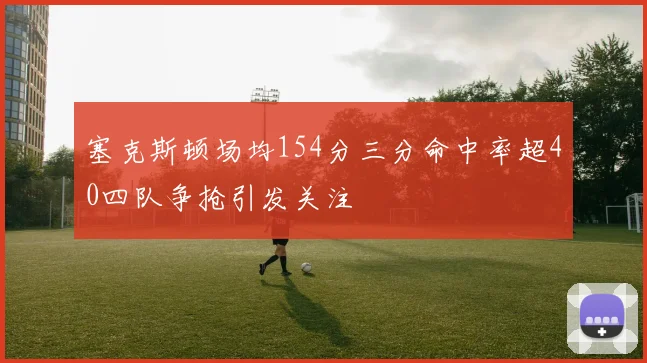 塞克斯顿场均154分三分命中率超40四队争抢引发关注