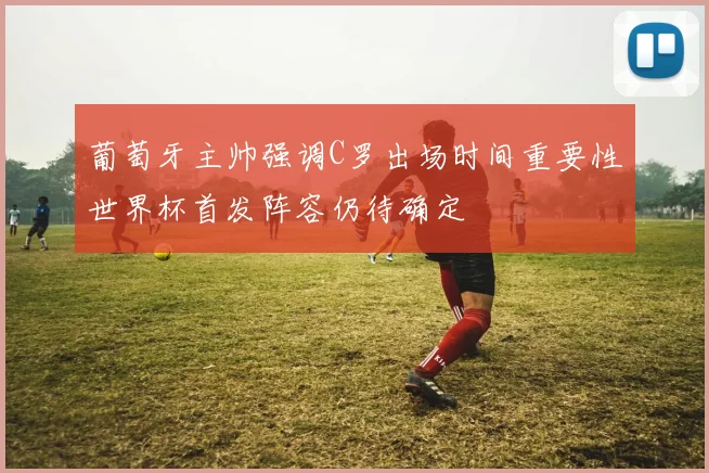 葡萄牙主帅强调C罗出场时间重要性世界杯首发阵容仍待确定