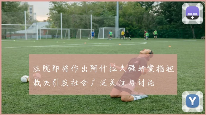 法院即将作出阿什拉夫强奸案指控裁决引发社会广泛关注与讨论