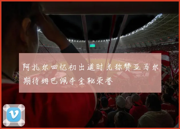 阿扎尔回忆初出道时光称赞亚马尔期待姆巴佩夺金靴荣誉