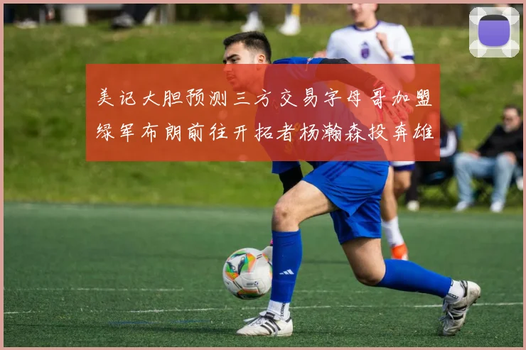 美记大胆预测三方交易字母哥加盟绿军布朗前往开拓者杨瀚森投奔雄鹿