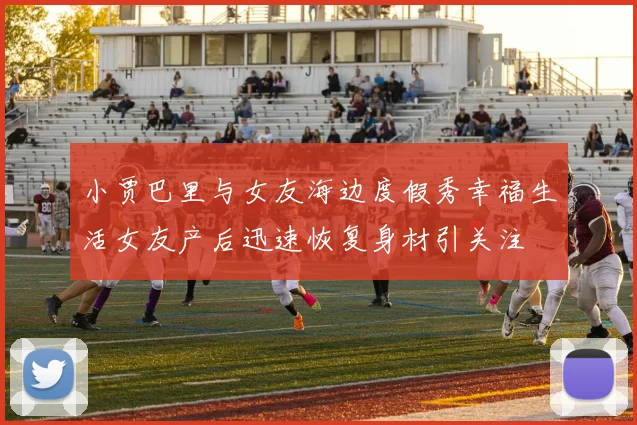 小贾巴里与女友海边度假秀幸福生活女友产后迅速恢复身材引关注