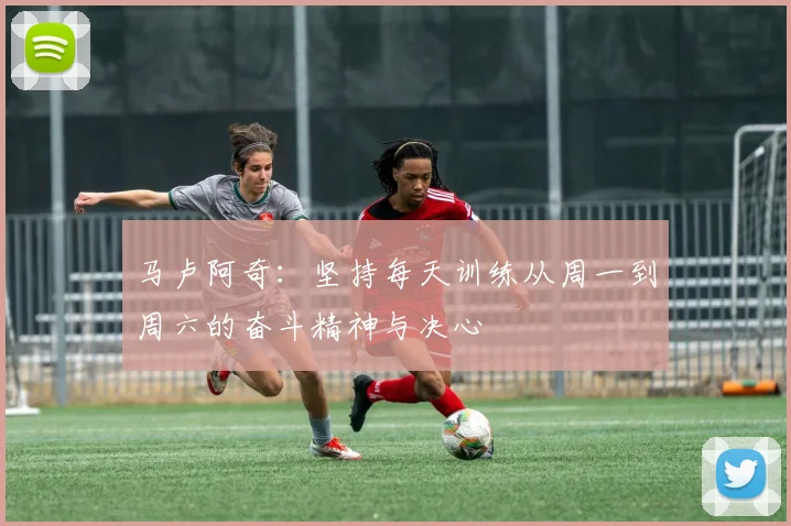 马卢阿奇：坚持每天训练从周一到周六的奋斗精神与决心