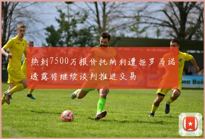 热刺7500万报价托纳利遭拒罗马诺透露将继续谈判推进交易
