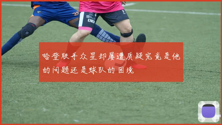 哈登联手众星却屡遭质疑究竟是他的问题还是球队的困境
