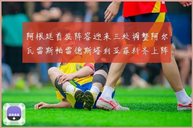 阿根廷首发阵容迎来三处调整阿尔瓦雷斯帕雷德斯塔利亚菲科齐上阵