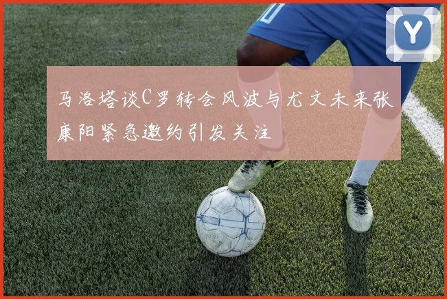 马洛塔谈C罗转会风波与尤文未来张康阳紧急邀约引发关注