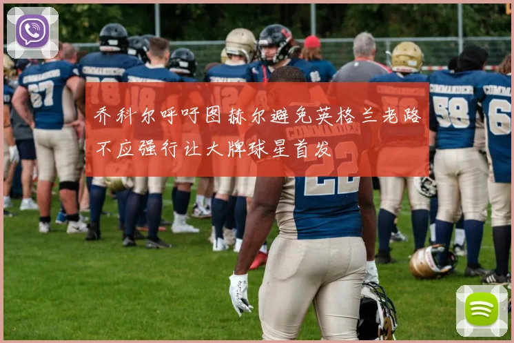 乔科尔呼吁图赫尔避免英格兰老路不应强行让大牌球星首发