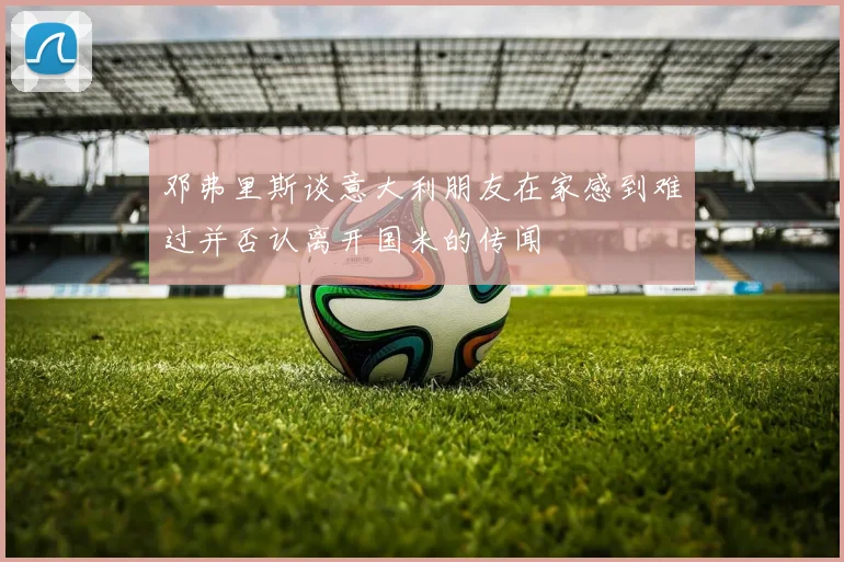 邓弗里斯谈意大利朋友在家感到难过并否认离开国米的传闻