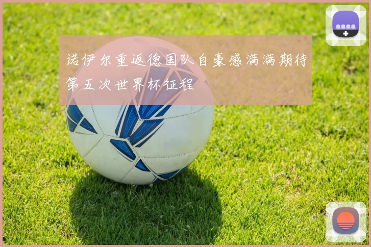 诺伊尔重返德国队自豪感满满期待第五次世界杯征程