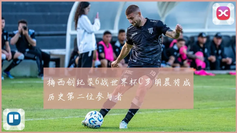 梅西创纪录6战世界杯C罗明晨将成历史第二位参与者