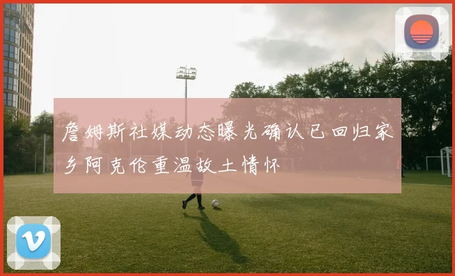 詹姆斯社媒动态曝光确认已回归家乡阿克伦重温故土情怀