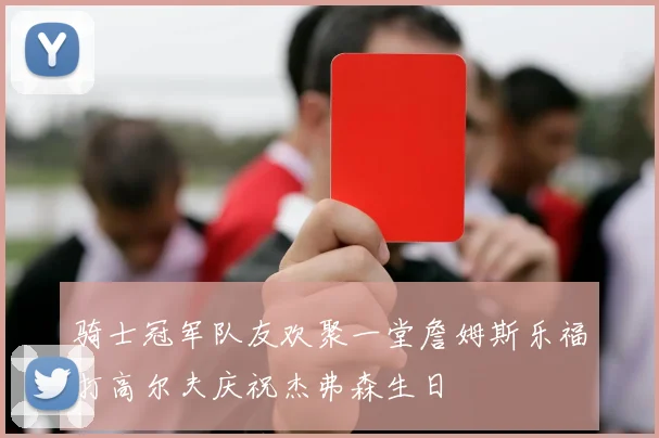 骑士冠军队友欢聚一堂詹姆斯乐福打高尔夫庆祝杰弗森生日