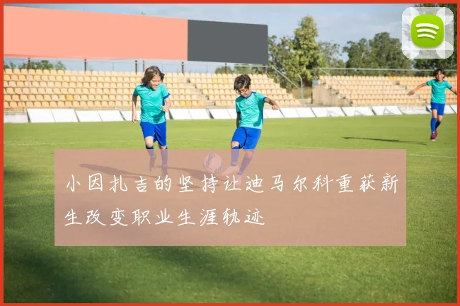 小因扎吉的坚持让迪马尔科重获新生改变职业生涯轨迹