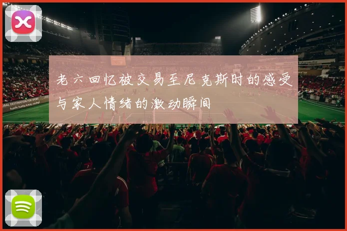 老六回忆被交易至尼克斯时的感受与家人情绪的激动瞬间